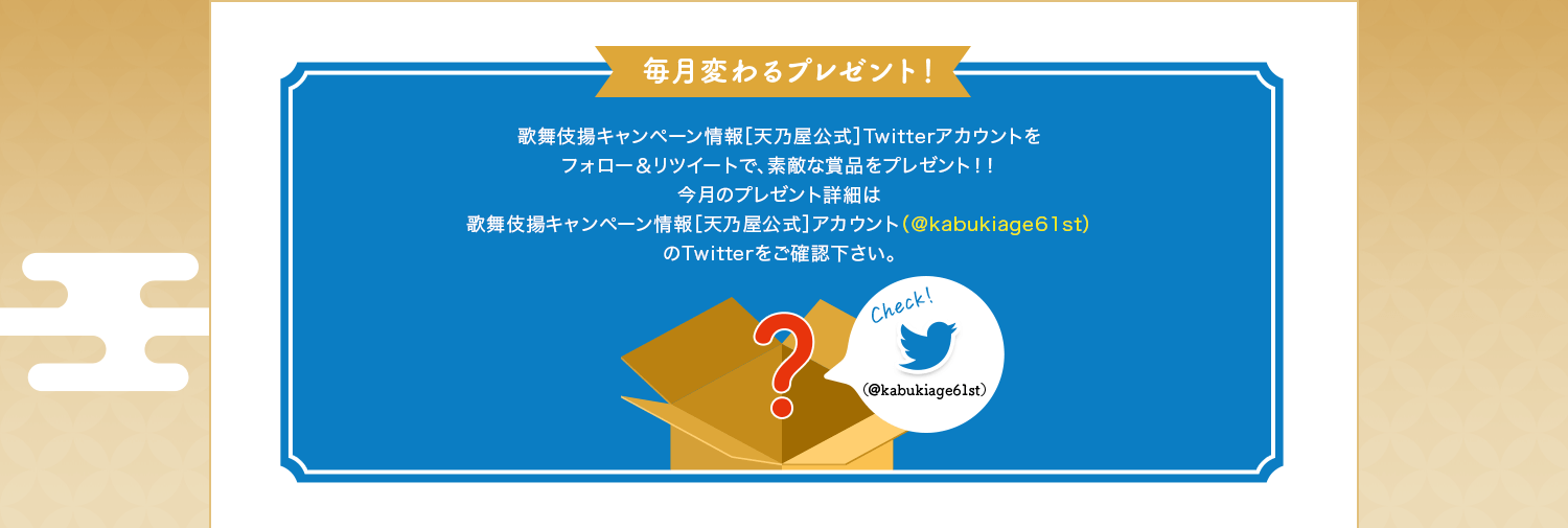 毎月変わるプレゼント！歌舞伎揚キャンペーン情報［天乃屋公式］Twitterアカウントをフォロー＆リツイートで、素敵な賞品をプレゼント！！今月のプレゼント詳細は歌舞伎揚キャンペーン情報［天乃屋公式］アカウント（＠kabukiage61st）のTwitterをご確認下さい。