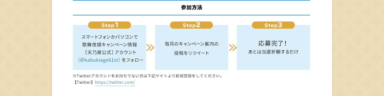 参加方法　Step1　スマートフォンかパソコンで歌舞伎揚キャンペーン情報［天乃屋公式］アカウント（＠kabukiage61st）をフォロー　Step2　毎月のキャンペーン案内の投稿をリツイート　Step3　応募完了！あとは当選祈願するだけ　※Twitterアカウントをお持ちでない方は下記サイトより新規登録をしてください。【Twitter】https://twitter.com/