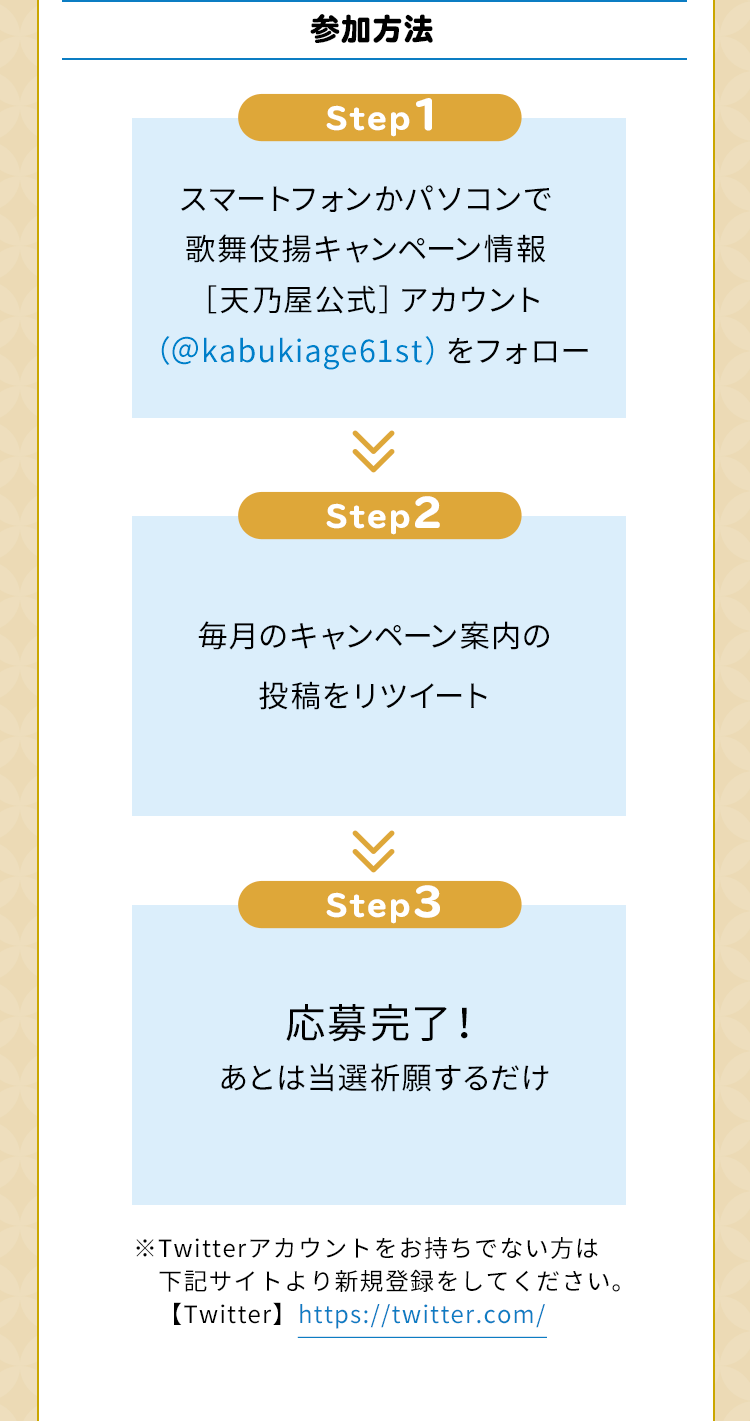 参加方法　Step1　スマートフォンかパソコンで歌舞伎揚キャンペーン情報［天乃屋公式］アカウント（＠kabukiage61st）をフォロー　Step2　毎月のキャンペーン案内の投稿をリツイート　Step3　応募完了！あとは当選祈願するだけ　※Twitterアカウントをお持ちでない方は下記サイトより新規登録をしてください。【Twitter】https://twitter.com/