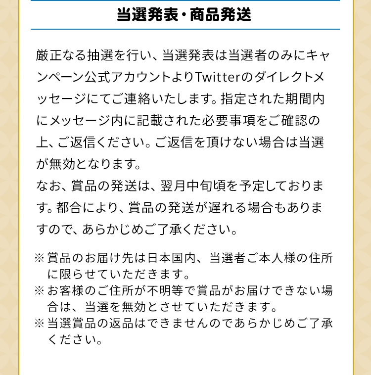 当選発表・商品発送　厳正なる抽選を行い、当選発表は当選者のみにキャンペーン公式アカウントよりTwitterのダイレクトメッセージにてご連絡いたします。指定された期間内にメッセージ内に記載された必要事項をご確認の上、ご返信ください。ご返信を頂けない場合は当選が無効となります。なお、賞品の発送は、翌月中旬頃を予定しております。都合により、賞品の発送が遅れる場合もありますので、あらかじめご了承ください。※賞品のお届け先は日本国内、当選者ご本人様の住所に限らせていただきます。※お客様のご住所が不明等で賞品がお届けできない場合は、当選を無効とさせていただきます。※当選賞品の返品はできませんのであらかじめご了承ください。