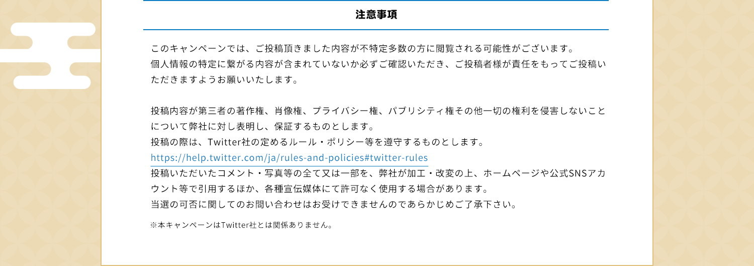 注意事項　このキャンペーンでは、ご投稿頂きました内容が不特定多数の方に閲覧される可能性がございます。個人情報の特定に繋がる内容が含まれていないか必ずご確認いただき、ご投稿者様が責任をもってご投稿いただきますようお願いいたします。投稿内容が第三者の著作権、肖像権、プライバシー権、パブリシティ権その他一切の権利を侵害しないことについて弊社に対し表明し、保証するものとします。投稿の際は、Twitter社の定めるルール・ポリシー等を遵守するものとします。https://help.twitter.com/ja/rules-and-policies#twitter-rules投稿いただいたコメント・写真等の全て又は一部を、弊社が加工・改変の上、ホームページや公式SNSアカウント等で引用するほか、各種宣伝媒体にて許可なく使用する場合があります。当選の可否に関してのお問い合わせはお受けできませんのであらかじめご了承下さい。※本キャンペーンはTwitter社とは関係ありません。