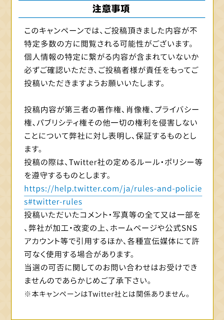 注意事項　このキャンペーンでは、ご投稿頂きました内容が不特定多数の方に閲覧される可能性がございます。個人情報の特定に繋がる内容が含まれていないか必ずご確認いただき、ご投稿者様が責任をもってご投稿いただきますようお願いいたします。投稿内容が第三者の著作権、肖像権、プライバシー権、パブリシティ権その他一切の権利を侵害しないことについて弊社に対し表明し、保証するものとします。投稿の際は、Twitter社の定めるルール・ポリシー等を遵守するものとします。https://help.twitter.com/ja/rules-and-policies#twitter-rules投稿いただいたコメント・写真等の全て又は一部を、弊社が加工・改変の上、ホームページや公式SNSアカウント等で引用するほか、各種宣伝媒体にて許可なく使用する場合があります。当選の可否に関してのお問い合わせはお受けできませんのであらかじめご了承下さい。※本キャンペーンはTwitter社とは関係ありません。