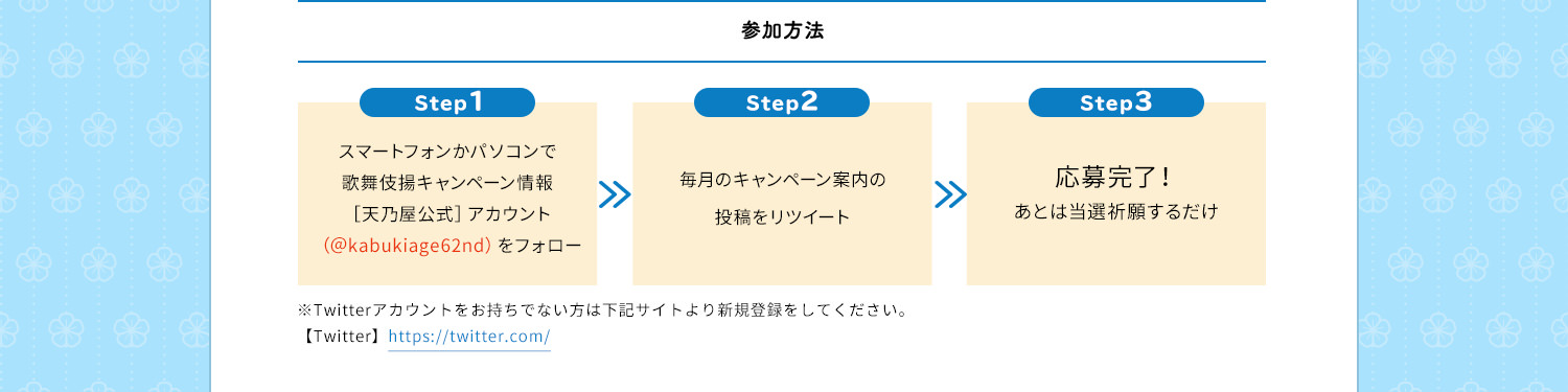 参加方法　Step1　スマートフォンかパソコンで歌舞伎揚キャンペーン情報［天乃屋公式］アカウント（＠kabukiage62nd）をフォロー　Step2　毎月のキャンペーン案内の投稿をリツイート　Step3　応募完了！あとは当選祈願するだけ　※Twitterアカウントをお持ちでない方は下記サイトより新規登録をしてください。【Twitter】https://twitter.com/