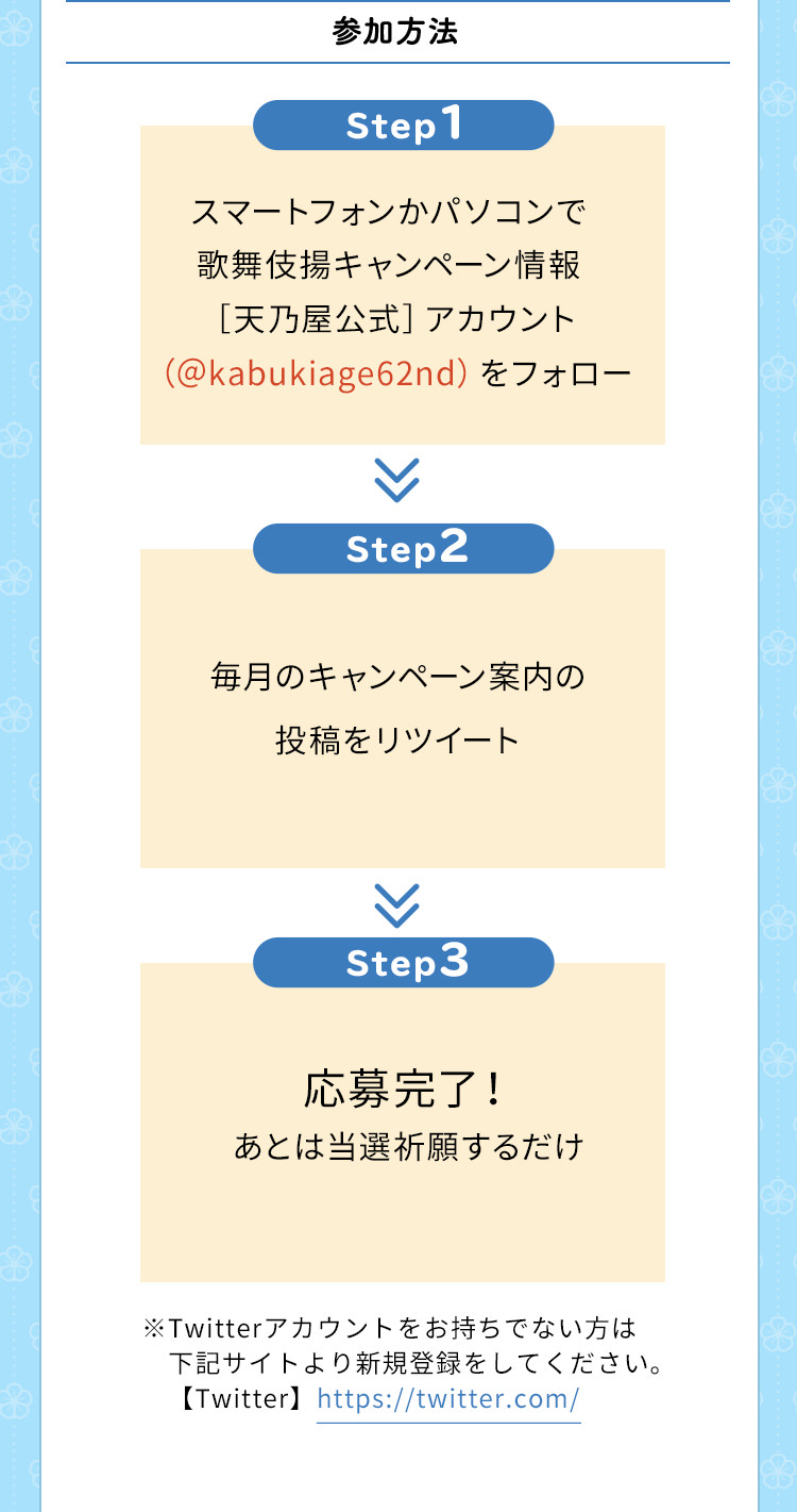 参加方法　Step1　スマートフォンかパソコンで歌舞伎揚キャンペーン情報［天乃屋公式］アカウント（＠kabukiage62nd）をフォロー　Step2　毎月のキャンペーン案内の投稿をリツイート　Step3　応募完了！あとは当選祈願するだけ　※Twitterアカウントをお持ちでない方は下記サイトより新規登録をしてください。【Twitter】https://twitter.com/