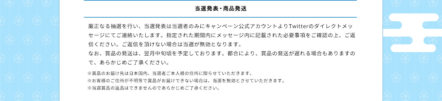 当選発表・商品発送　厳正なる抽選を行い、当選発表は当選者のみにキャンペーン公式アカウントよりTwitterのダイレクトメッセージにてご連絡いたします。指定された期間内にメッセージ内に記載された必要事項をご確認の上、ご返信ください。ご返信を頂けない場合は当選が無効となります。なお、賞品の発送は、翌月中旬頃を予定しております。都合により、賞品の発送が遅れる場合もありますので、あらかじめご了承ください。※賞品のお届け先は日本国内、当選者ご本人様の住所に限らせていただきます。※お客様のご住所が不明等で賞品がお届けできない場合は、当選を無効とさせていただきます。※当選賞品の返品はできませんのであらかじめご了承ください。