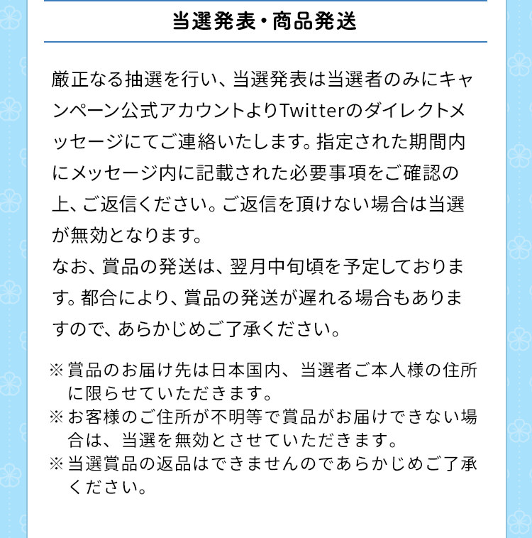 当選発表・商品発送　厳正なる抽選を行い、当選発表は当選者のみにキャンペーン公式アカウントよりTwitterのダイレクトメッセージにてご連絡いたします。指定された期間内にメッセージ内に記載された必要事項をご確認の上、ご返信ください。ご返信を頂けない場合は当選が無効となります。なお、賞品の発送は、翌月中旬頃を予定しております。都合により、賞品の発送が遅れる場合もありますので、あらかじめご了承ください。※賞品のお届け先は日本国内、当選者ご本人様の住所に限らせていただきます。※お客様のご住所が不明等で賞品がお届けできない場合は、当選を無効とさせていただきます。※当選賞品の返品はできませんのであらかじめご了承ください。