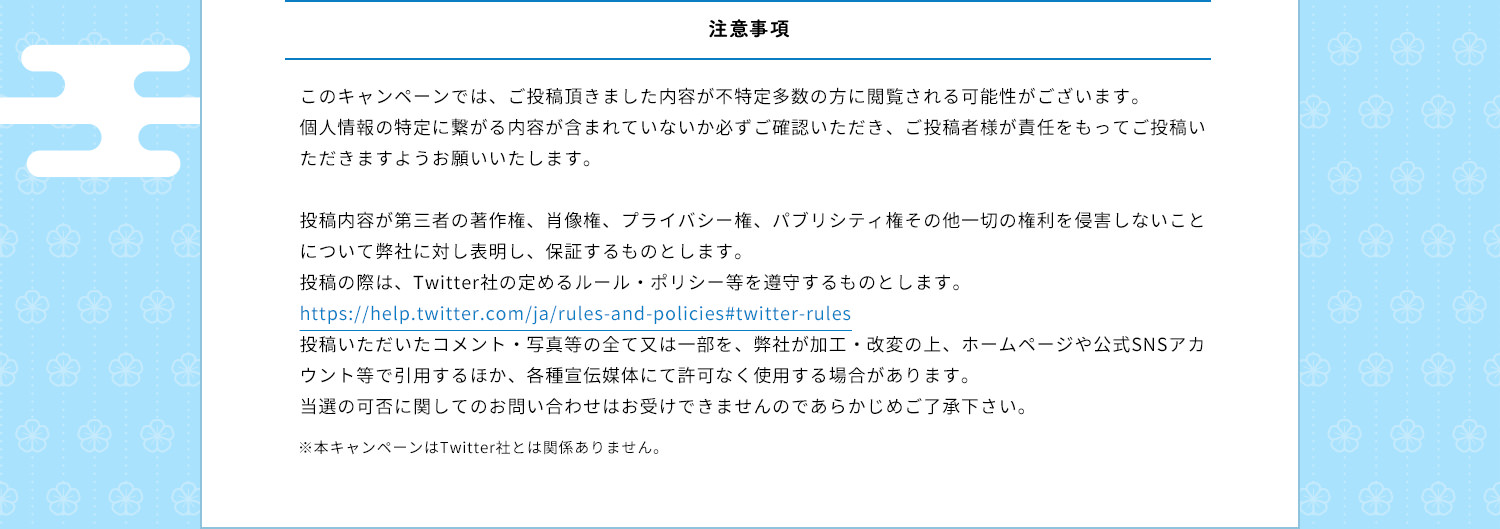 注意事項　このキャンペーンでは、ご投稿頂きました内容が不特定多数の方に閲覧される可能性がございます。個人情報の特定に繋がる内容が含まれていないか必ずご確認いただき、ご投稿者様が責任をもってご投稿いただきますようお願いいたします。投稿内容が第三者の著作権、肖像権、プライバシー権、パブリシティ権その他一切の権利を侵害しないことについて弊社に対し表明し、保証するものとします。投稿の際は、Twitter社の定めるルール・ポリシー等を遵守するものとします。https://help.twitter.com/ja/rules-and-policies#twitter-rules投稿いただいたコメント・写真等の全て又は一部を、弊社が加工・改変の上、ホームページや公式SNSアカウント等で引用するほか、各種宣伝媒体にて許可なく使用する場合があります。当選の可否に関してのお問い合わせはお受けできませんのであらかじめご了承下さい。※本キャンペーンはTwitter社とは関係ありません。