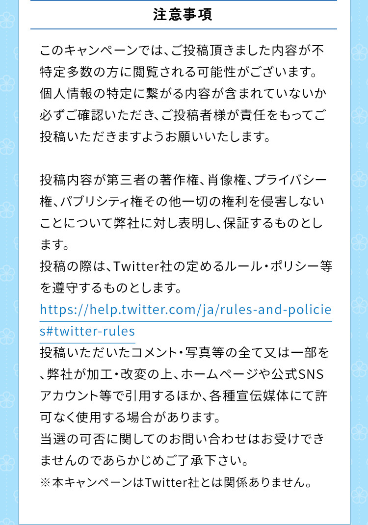 注意事項　このキャンペーンでは、ご投稿頂きました内容が不特定多数の方に閲覧される可能性がございます。個人情報の特定に繋がる内容が含まれていないか必ずご確認いただき、ご投稿者様が責任をもってご投稿いただきますようお願いいたします。投稿内容が第三者の著作権、肖像権、プライバシー権、パブリシティ権その他一切の権利を侵害しないことについて弊社に対し表明し、保証するものとします。投稿の際は、Twitter社の定めるルール・ポリシー等を遵守するものとします。https://help.twitter.com/ja/rules-and-policies#twitter-rules投稿いただいたコメント・写真等の全て又は一部を、弊社が加工・改変の上、ホームページや公式SNSアカウント等で引用するほか、各種宣伝媒体にて許可なく使用する場合があります。当選の可否に関してのお問い合わせはお受けできませんのであらかじめご了承下さい。※本キャンペーンはTwitter社とは関係ありません。