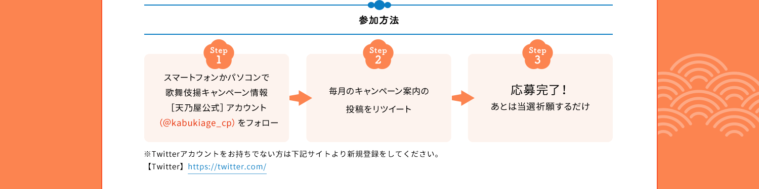 参加方法　Step1　スマートフォンかパソコンで歌舞伎揚キャンペーン情報［天乃屋公式］アカウント（＠kabukiage_cp）をフォロー　Step2　毎月のキャンペーン案内の投稿をリツイート　Step3　応募完了！あとは当選祈願するだけ　※Twitterアカウントをお持ちでない方は下記サイトより新規登録をしてください。【Twitter】https://twitter.com/