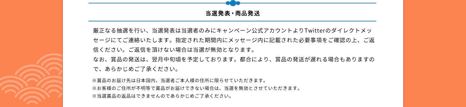 当選発表・商品発送　厳正なる抽選を行い、当選発表は当選者のみにキャンペーン公式アカウントよりTwitterのダイレクトメッセージにてご連絡いたします。指定された期間内にメッセージ内に記載された必要事項をご確認の上、ご返信ください。ご返信を頂けない場合は当選が無効となります。なお、賞品の発送は、翌月中旬頃を予定しております。都合により、賞品の発送が遅れる場合もありますので、あらかじめご了承ください。※賞品のお届け先は日本国内、当選者ご本人様の住所に限らせていただきます。※お客様のご住所が不明等で賞品がお届けできない場合は、当選を無効とさせていただきます。※当選賞品の返品はできませんのであらかじめご了承ください。