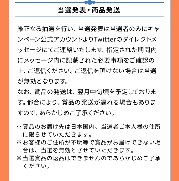 当選発表・商品発送　厳正なる抽選を行い、当選発表は当選者のみにキャンペーン公式アカウントよりTwitterのダイレクトメッセージにてご連絡いたします。指定された期間内にメッセージ内に記載された必要事項をご確認の上、ご返信ください。ご返信を頂けない場合は当選が無効となります。なお、賞品の発送は、翌月中旬頃を予定しております。都合により、賞品の発送が遅れる場合もありますので、あらかじめご了承ください。※賞品のお届け先は日本国内、当選者ご本人様の住所に限らせていただきます。※お客様のご住所が不明等で賞品がお届けできない場合は、当選を無効とさせていただきます。※当選賞品の返品はできませんのであらかじめご了承ください。