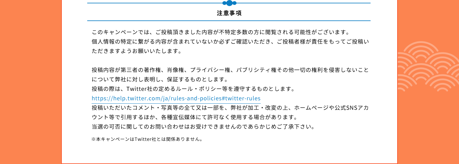 注意事項　このキャンペーンでは、ご投稿頂きました内容が不特定多数の方に閲覧される可能性がございます。個人情報の特定に繋がる内容が含まれていないか必ずご確認いただき、ご投稿者様が責任をもってご投稿いただきますようお願いいたします。投稿内容が第三者の著作権、肖像権、プライバシー権、パブリシティ権その他一切の権利を侵害しないことについて弊社に対し表明し、保証するものとします。投稿の際は、Twitter社の定めるルール・ポリシー等を遵守するものとします。https://help.twitter.com/ja/rules-and-policies#twitter-rules投稿いただいたコメント・写真等の全て又は一部を、弊社が加工・改変の上、ホームページや公式SNSアカウント等で引用するほか、各種宣伝媒体にて許可なく使用する場合があります。当選の可否に関してのお問い合わせはお受けできませんのであらかじめご了承下さい。※本キャンペーンはTwitter社とは関係ありません。