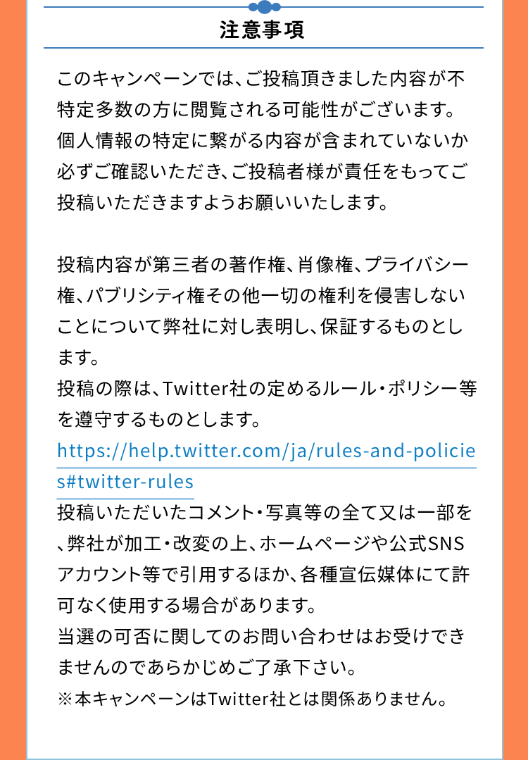 注意事項　このキャンペーンでは、ご投稿頂きました内容が不特定多数の方に閲覧される可能性がございます。個人情報の特定に繋がる内容が含まれていないか必ずご確認いただき、ご投稿者様が責任をもってご投稿いただきますようお願いいたします。投稿内容が第三者の著作権、肖像権、プライバシー権、パブリシティ権その他一切の権利を侵害しないことについて弊社に対し表明し、保証するものとします。投稿の際は、Twitter社の定めるルール・ポリシー等を遵守するものとします。https://help.twitter.com/ja/rules-and-policies#twitter-rules投稿いただいたコメント・写真等の全て又は一部を、弊社が加工・改変の上、ホームページや公式SNSアカウント等で引用するほか、各種宣伝媒体にて許可なく使用する場合があります。当選の可否に関してのお問い合わせはお受けできませんのであらかじめご了承下さい。※本キャンペーンはTwitter社とは関係ありません。