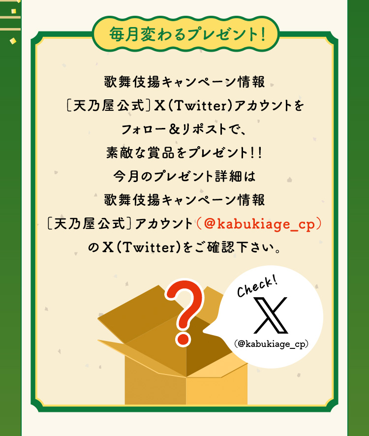 毎月変わるプレゼント！歌舞伎揚キャンペーン情報［天乃屋公式］X（Twitter）アカウントをフォロー＆リポストで、素敵な賞品をプレゼント！！今月のプレゼント詳細は歌舞伎揚キャンペーン情報［天乃屋公式］アカウント（＠kabukiage_cp）のX（Twitter）をご確認下さい。