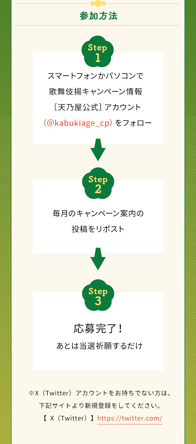 参加方法　Step1　スマートフォンかパソコンで歌舞伎揚キャンペーン情報［天乃屋公式］アカウント（＠kabukiage_cp）をフォロー　Step2　毎月のキャンペーン案内の投稿をリポスト　Step3　応募完了！あとは当選祈願するだけ　※X（Twitter）アカウントをお持ちでない方は下記サイトより新規登録をしてください。【X（Twitter）】https://twitter.com/