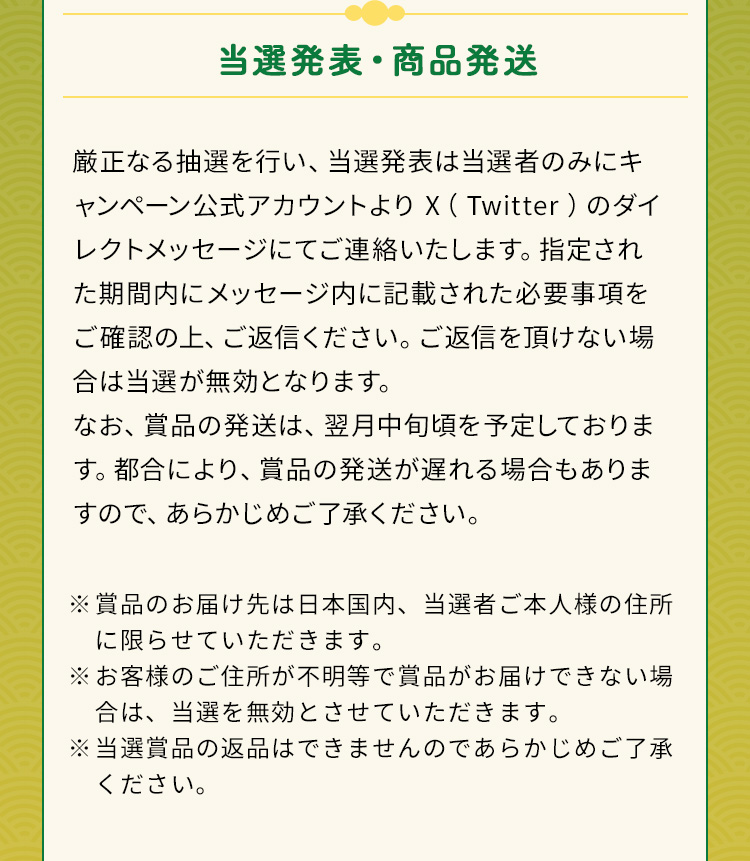 当選発表・商品発送 厳正なる抽選を行い、当選発表は当選者のみにキャンペーン公式アカウントよりX（Twitter）のダイレクトメッセージにてご連絡いたします。指定された期間内にメッセージ内に記載された必要事項をご確認の上、ご返信ください。ご返信を頂けない場合は当選が無効となります。なお、賞品の発送は、翌月中旬頃を予定しております。都合により、賞品の発送が遅れる場合もありますので、あらかじめご了承ください。※賞品のお届け先は日本国内、当選者ご本人様の住所に限らせていただきます。※お客様のご住所が不明等で賞品がお届けできない場合は、当選を無効とさせていただきます。※当選賞品の返品はできませんのであらかじめご了承ください。