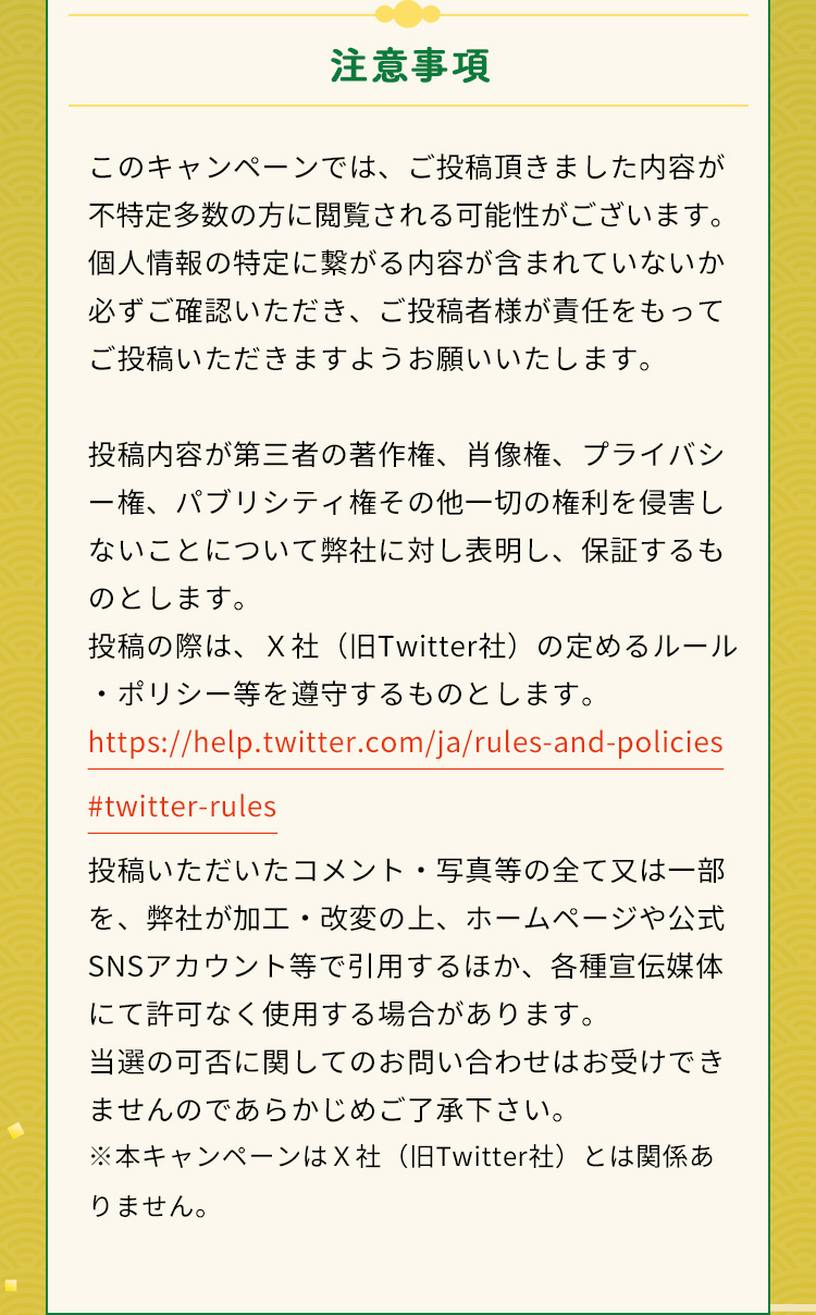 注意事項このキャンペーンでは、ご投稿頂きました内容が不特定多数の方に閲覧される可能性がございます。個人情報の特定に繋がる内容が含まれていないか必ずご確認いただき、ご投稿者様が責任をもってご投稿いただきますようお願いいたします。投稿内容が第三者の著作権、肖像権、プライバシー権、パブリシティ権その他一切の権利を侵害しないことについて弊社に対し表明し、保証するものとします。投稿の際は、Ｘ社（旧Twitter社）の定めるルール・ポリシー等を遵守するものとします。https://help.twitter.com/ja/rules-and-policies#twitter-rules投稿いただいたコメント・写真等の全て又は一部を、弊社が加工・改変の上、ホームページや公式SNSアカウント等で引用するほか、各種宣伝媒体にて許可なく使用する場合があります。当選の可否に関してのお問い合わせはお受けできませんのであらかじめご了承下さい。※本キャンペーンはＸ社（旧Twitter社）とは関係ありません。