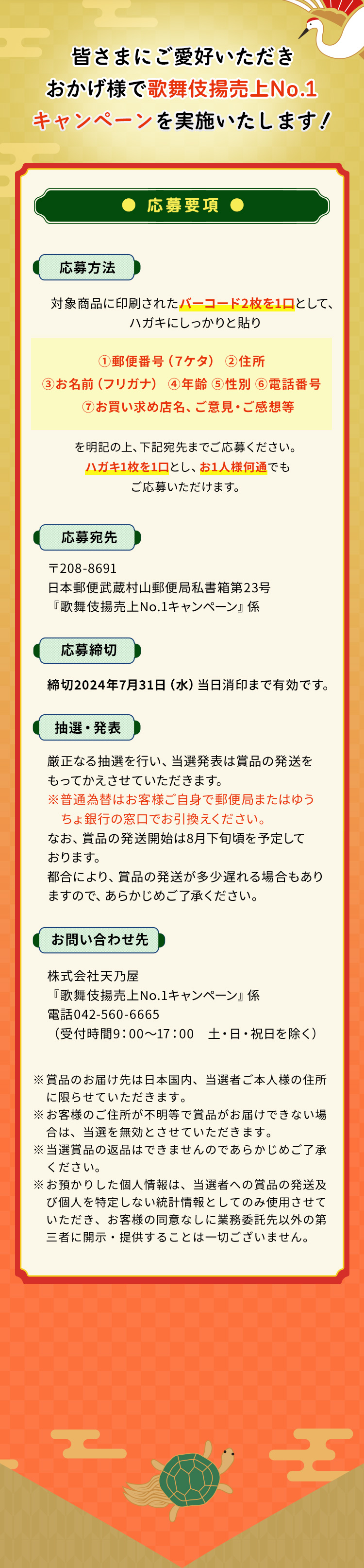 皆さまにご愛好いただきおかげ様で歌舞伎揚No.1キャンペーンを実施いたします！応募要項応募方法対象商品に印刷されたバーコード2枚を1口として、ハガキにしっかりと貼り①郵便番号（７ケタ）②住所③お名前（フリガナ）④年齢⑤性別⑥電話番号⑦お買い求め店名、ご意見・ご感想等を明記の上、下記宛先までご応募ください。ハガキ1枚を1口とし、お1人様何通でもご応募いただけます。応募宛先〒208-8691日本郵便武蔵村山郵便局私書箱第23号『歌舞伎揚売上No.1キャンペーン』係応募締切2024年7月31日（水）当日消印まで有効です。抽選・発表厳正なる抽選を行い、当選発表は賞品の発送をもってかえさせていただきます。※普通為替はお客様ご自身で郵便局またはゆうちょ銀行の窓口でお引換えください。なお、賞品の発送開始は8月下旬頃を予定しております。都合により、賞品の発送が多少遅れる場合もありますので、あらかじめご了承ください。お問い合わせ先株式会社天乃屋『歌舞伎揚売上No.1キャンペーン』係電話042-560-6665（受付時間9：00～17：00土・日・祝日を除く）※賞品のお届け先は日本国内、当選者ご本人様の住所に限らせていただきます。※お客様のご住所が不明等で賞品がお届けできない場合は、当選を無効とさせていただきます。※当選賞品の返品はできませんのであらかじめご了承ください。※お預かりした個人情報は、当選者への賞品の発送及び個人を特定しない統計情報としてのみ使用させていただき、お客様の同意なしに業務委託先以外の第三者に開示・提供することは一切ございません。