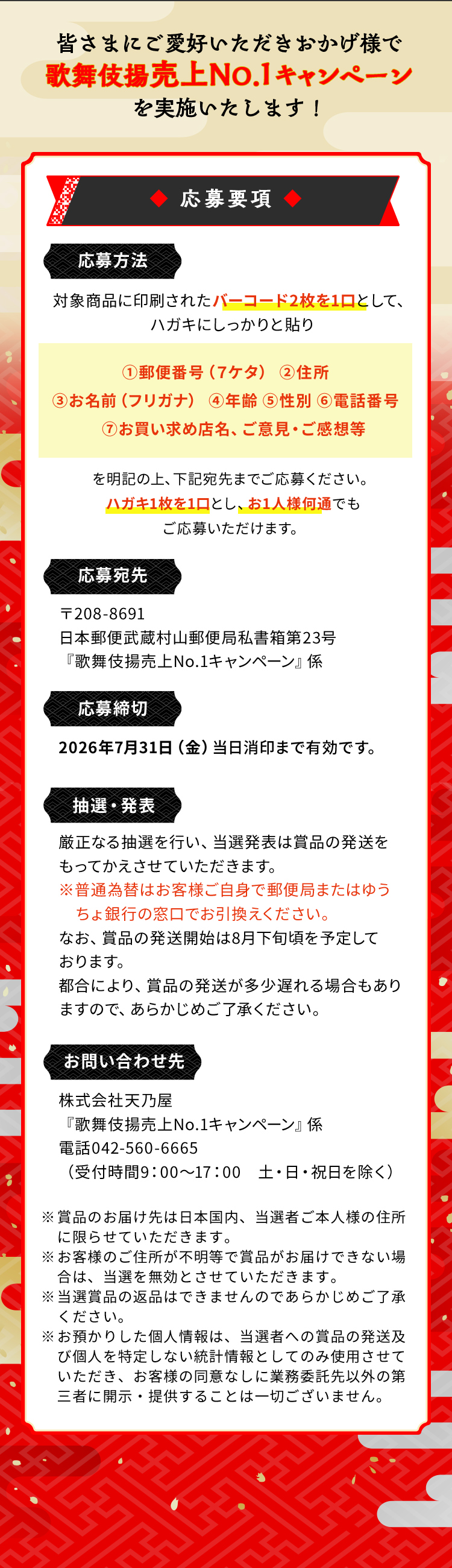 皆さまにご愛好いただきおかげ様で歌舞伎揚60周年キャンペーンを実施いたします！応募要項応募方法対象商品に印刷されたバーコード2枚を1口として、ハガキにしっかりと貼り①郵便番号（７ケタ）②住所③お名前（フリガナ）④年齢⑤性別⑥電話番号⑦お買い求め店名、ご意見・ご感想等を明記の上、下記宛先までご応募ください。ハガキ1枚を1口とし、お1人様何通でもご応募いただけます。応募宛先〒208-8691日本郵便武蔵村山郵便局私書箱第23号『歌舞伎揚 売上No.1キャンペーン』係応募締切2026年7月31日当日消印まで有効です。抽選・発表厳正なる抽選を行い、当選発表は賞品の発送をもってかえさせていただきます。※普通為替はお客様ご自身で郵便局またはゆうちょ銀行の窓口でお引換えください。なお、賞品の発送開始は10月下旬頃を予定しております。都合により、賞品の発送が多少遅れる場合もありますので、あらかじめご了承ください。お問い合わせ先株式会社天乃屋『歌舞伎揚 売上No.1キャンペーン』係電話042-560-6665（受付時間9：00～17：00土・日・祝日を除く）※賞品のお届け先は日本国内、当選者ご本人様の住所に限らせていただきます。※お客様のご住所が不明等で賞品がお届けできない場合は、当選を無効とさせていただきます。※当選賞品の返品はできませんのであらかじめご了承ください。※お預かりした個人情報は、当選者への賞品の発送及び個人を特定しない統計情報としてのみ使用させていただき、お客様の同意なしに業務委託先以外の第三者に開示・提供することは一切ございません。